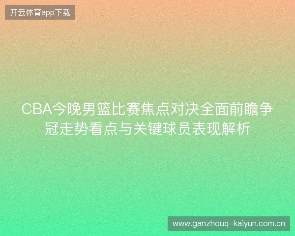 CBA今晚男篮比赛焦点对决全面前瞻争冠走势看点与关键球员表现解析